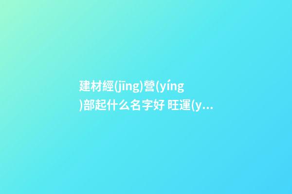 建材經(jīng)營(yíng)部起什么名字好 旺運(yùn)招財(cái)企業(yè)名,起名之家-第1張-公司起名-玄機(jī)派